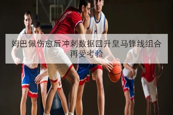姆巴佩伤愈后冲刺数据回升皇马锋线组合再受考验